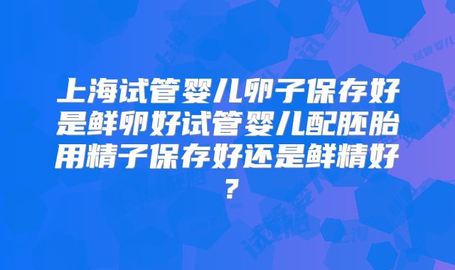 上海试管婴儿卵子保存好是鲜卵好试管婴儿配胚胎用精子保存好还是鲜精好？