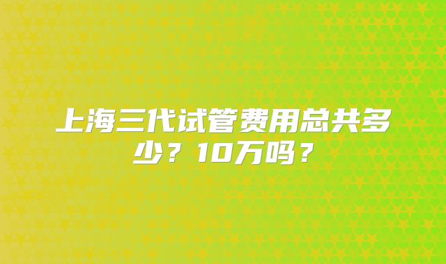 上海三代试管费用总共多少？10万吗？