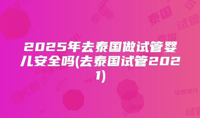 2025年去泰国做试管婴儿安全吗(去泰国试管2021)