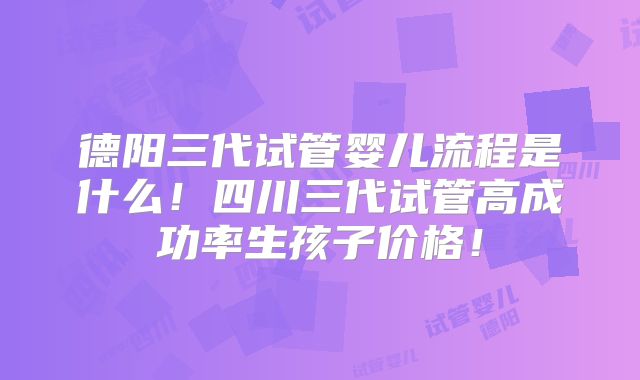 德阳三代试管婴儿流程是什么！四川三代试管高成功率生孩子价格！
