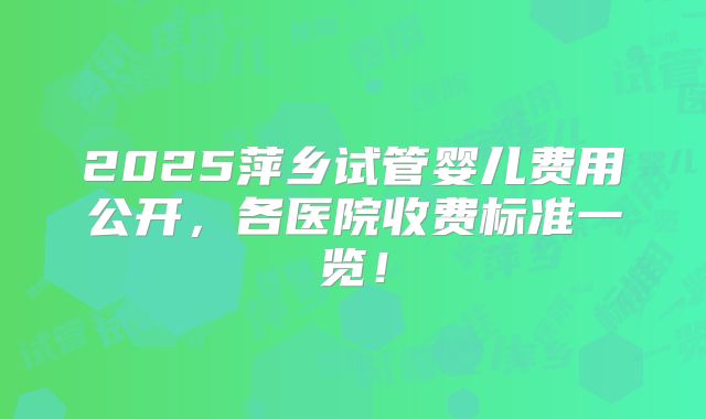 2025萍乡试管婴儿费用公开，各医院收费标准一览！