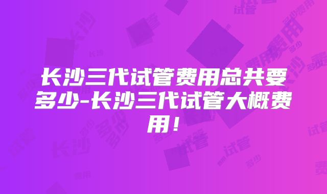 长沙三代试管费用总共要多少-长沙三代试管大概费用!