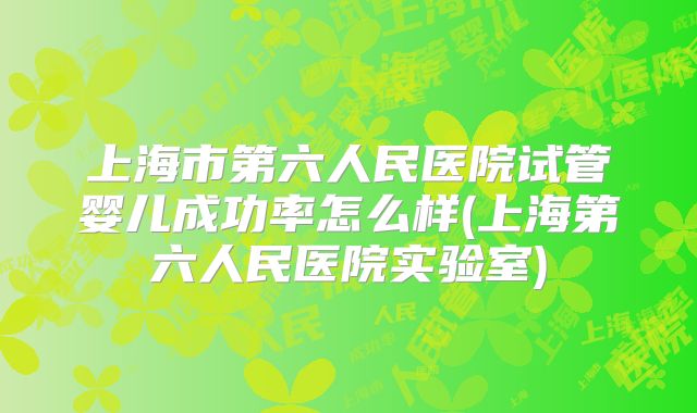 上海市第六人民医院试管婴儿成功率怎么样(上海第六人民医院实验室)