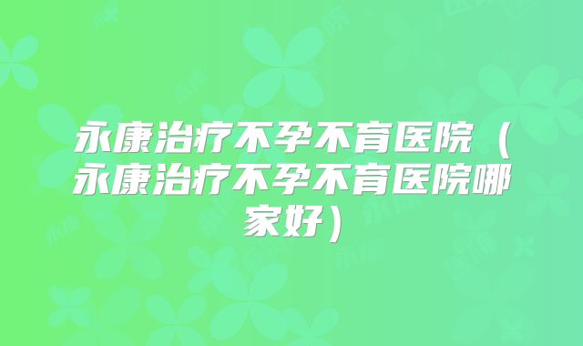 永康治疗不孕不育医院（永康治疗不孕不育医院哪家好）