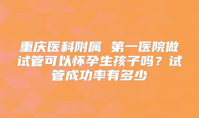 重庆医科附属 第一医院做试管可以怀孕生孩子吗?试管成功率有多少