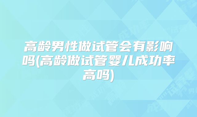 高龄男性做试管会有影响吗(高龄做试管婴儿成功率高吗)