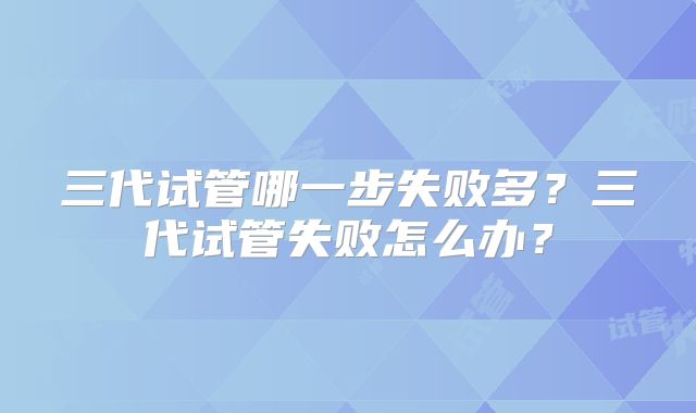 三代试管哪一步失败多？三代试管失败怎么办？
