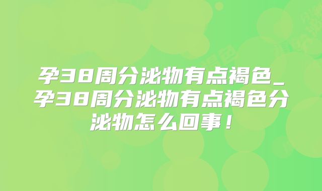 孕38周分泌物有点褐色_孕38周分泌物有点褐色分泌物怎么回事！