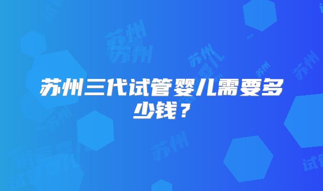苏州三代试管婴儿需要多少钱?