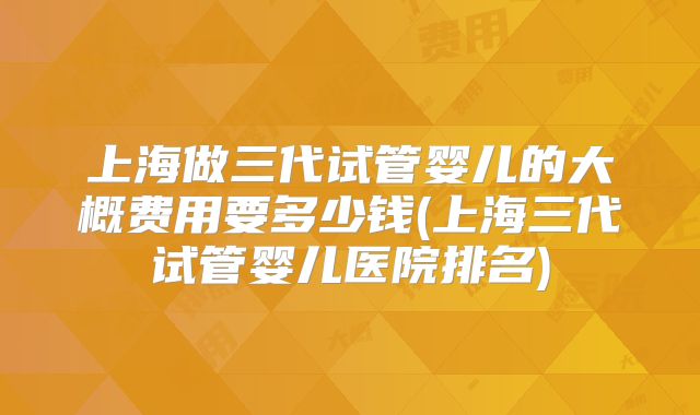 上海做三代试管婴儿的大概费用要多少钱(上海三代试管婴儿医院排名)