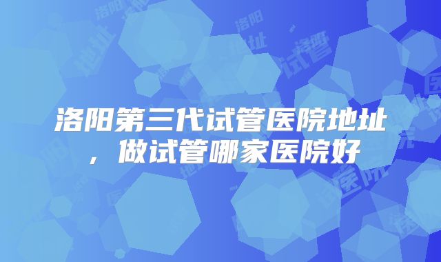 洛阳第三代试管医院地址，做试管哪家医院好
