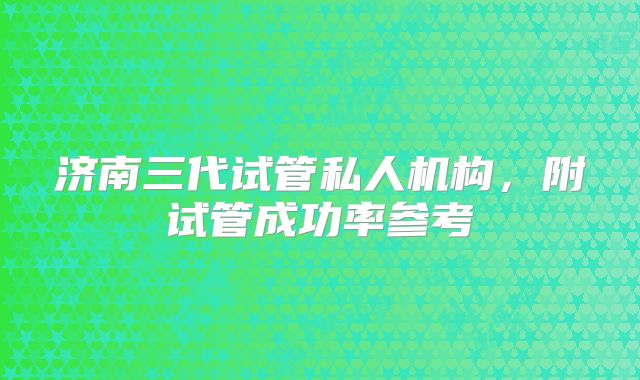 济南三代试管私人机构,附试管成功率参考