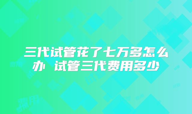 三代试管花了七万多怎么办 试管三代费用多少