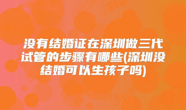 没有结婚证在深圳做三代试管的步骤有哪些(深圳没结婚可以生孩子吗)