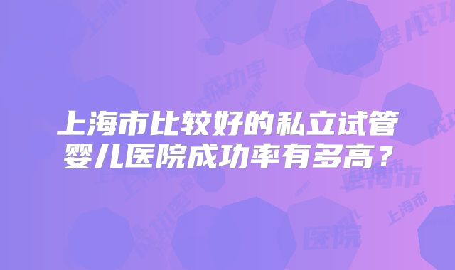 上海市比较好的私立试管婴儿医院成功率有多高？