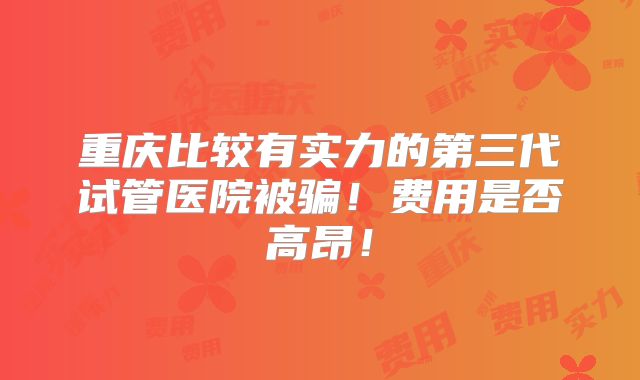 重庆比较有实力的第三代试管医院被骗!费用是否高昂!