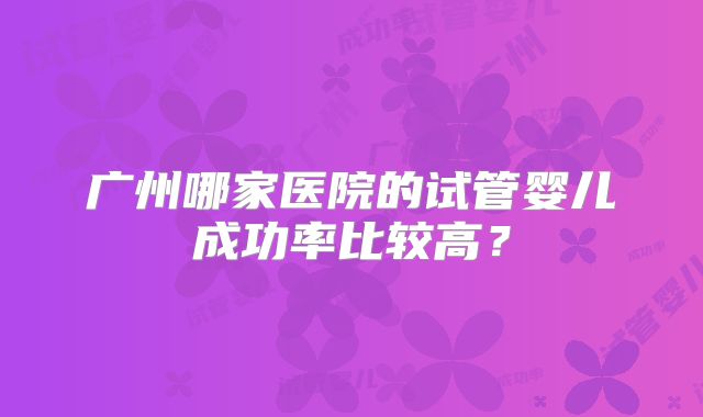 广州哪家医院的试管婴儿成功率比较高？