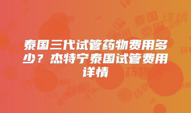泰国三代试管药物费用多少?杰特宁泰国试管费用详情