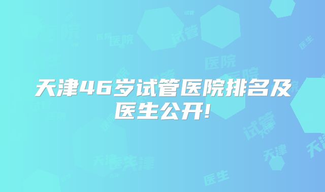 天津46岁试管医院排名及医生公开!