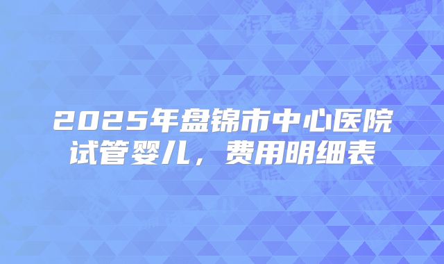 2025年盘锦市中心医院试管婴儿,费用明细表