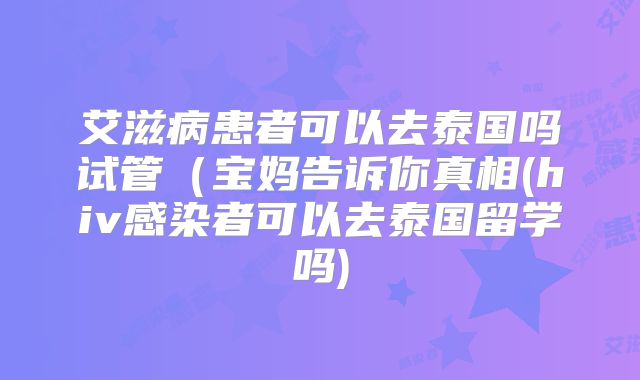 艾滋病患者可以去泰国吗试管（宝妈告诉你真相(hiv感染者可以去泰国留学吗)
