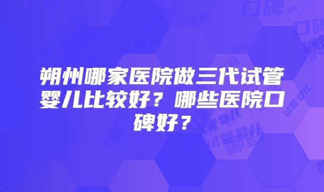 朔州哪家医院做三代试管婴儿比较好？哪些医院口碑好？