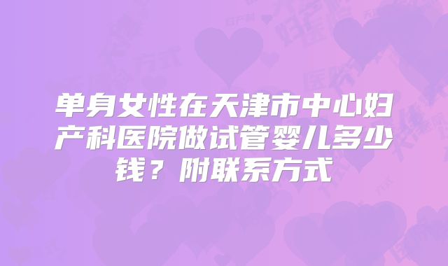 单身女性在天津市中心妇产科医院做试管婴儿多少钱？附联系方式