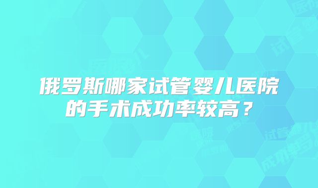 俄罗斯哪家试管婴儿医院的手术成功率较高？