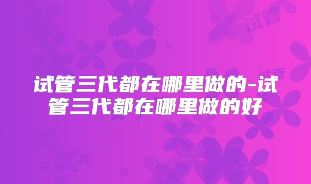 试管三代都在哪里做的-试管三代都在哪里做的好