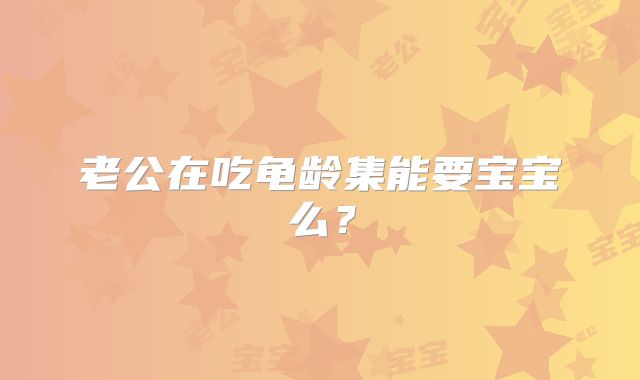 老公在吃龟龄集能要宝宝么?