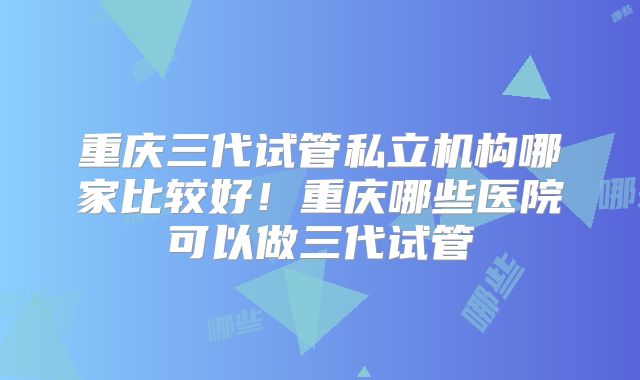 重庆三代试管私立机构哪家比较好!重庆哪些医院可以做三代试管