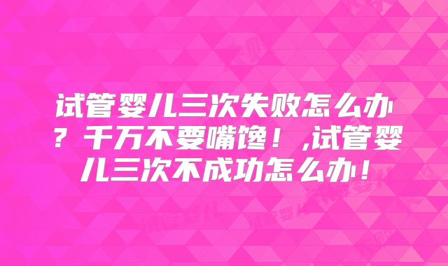 试管婴儿三次失败怎么办?千万不要嘴馋!,试管婴儿三次不成功怎么办!