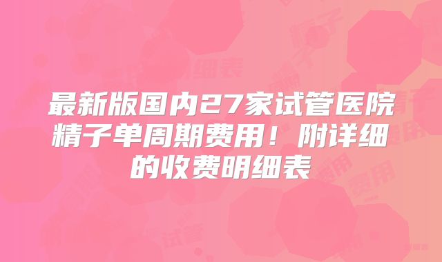 最新版国内27家试管医院精子单周期费用！附详细的收费明细表