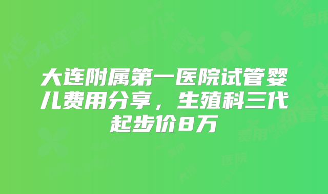 大连附属第一医院试管婴儿费用分享，生殖科三代起步价8万