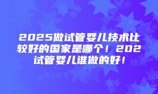 2025做试管婴儿技术比较好的国家是哪个！202试管婴儿谁做的好！