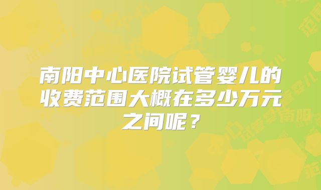 南阳中心医院试管婴儿的收费范围大概在多少万元之间呢？