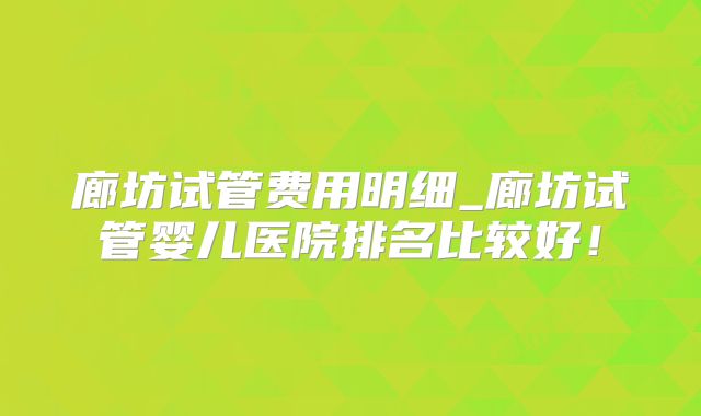 廊坊试管费用明细_廊坊试管婴儿医院排名比较好!