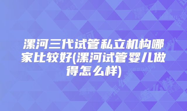 漯河三代试管私立机构哪家比较好(漯河试管婴儿做得怎么样)