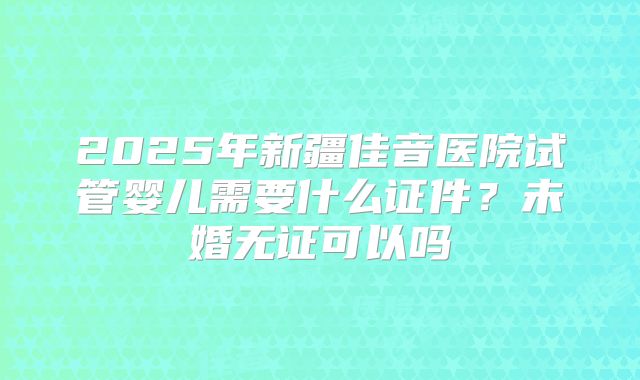 2025年新疆佳音医院试管婴儿需要什么证件？未婚无证可以吗