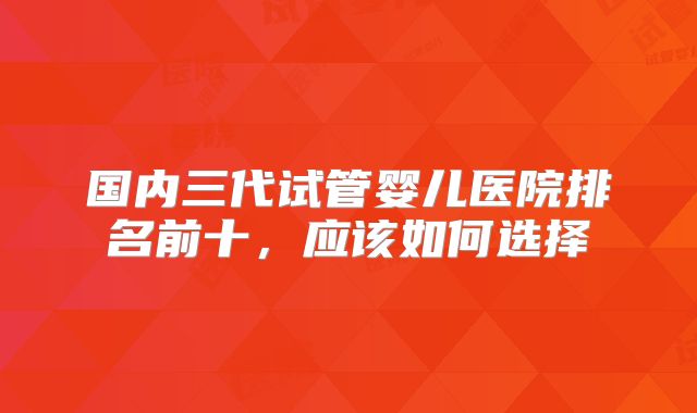 国内三代试管婴儿医院排名前十，应该如何选择