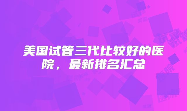 美国试管三代比较好的医院,最新排名汇总
