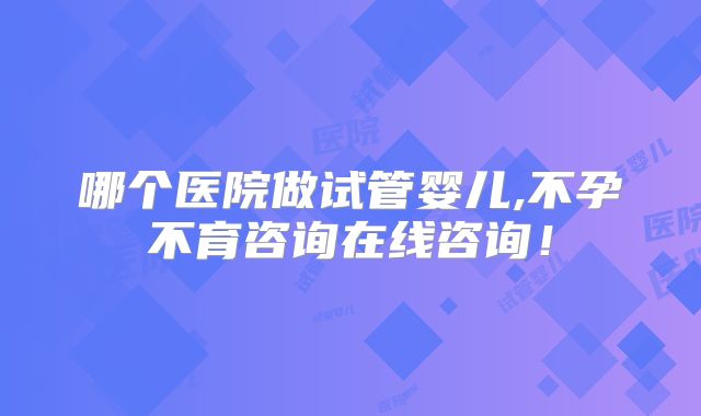 哪个医院做试管婴儿,不孕不育咨询在线咨询！