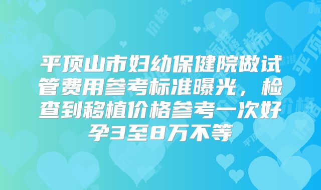 平顶山市妇幼保健院做试管费用参考标准曝光,检查到移植价格参考一次好孕3至8万不等