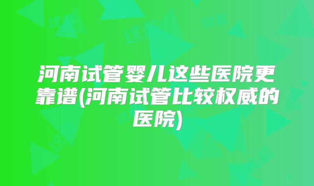 河南试管婴儿这些医院更靠谱(河南试管比较权威的医院)