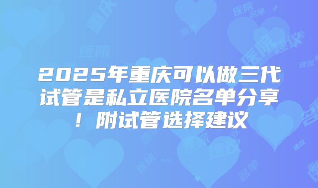 2025年重庆可以做三代试管是私立医院名单分享!附试管选择建议