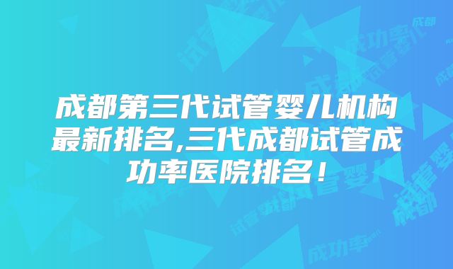 成都第三代试管婴儿机构最新排名,三代成都试管成功率医院排名!
