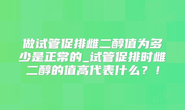 做试管促排雌二醇值为多少是正常的_试管促排时雌二醇的值高代表什么?!