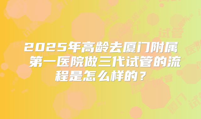 2025年高龄去厦门附属 第一医院做三代试管的流程是怎么样的？