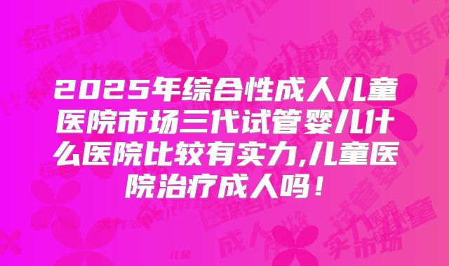 2025年综合性成人儿童医院市场三代试管婴儿什么医院比较有实力,儿童医院治疗成人吗！
