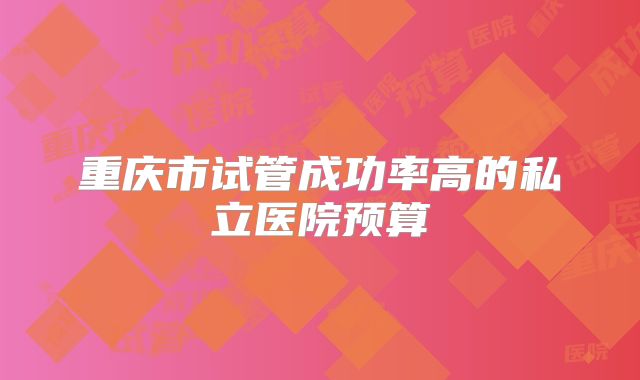 重庆市试管成功率高的私立医院预算